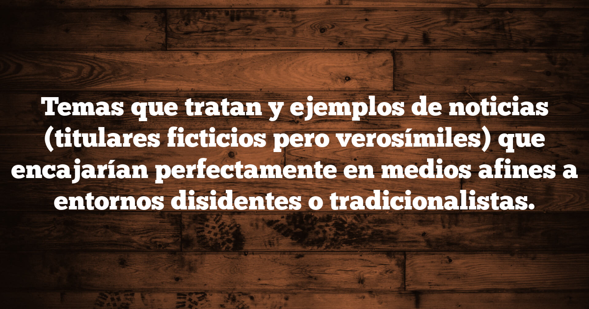 Temas que tratan y ejemplos de noticias (titulares ficticios pero verosímiles) que encajarían perfectamente en medios afines a entornos disidentes o tradicionalistas.