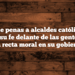 Tipos de penas a alcaldes católicos por practicar su fe delante de las gentes y obrar con recta moral en su gobierno.
