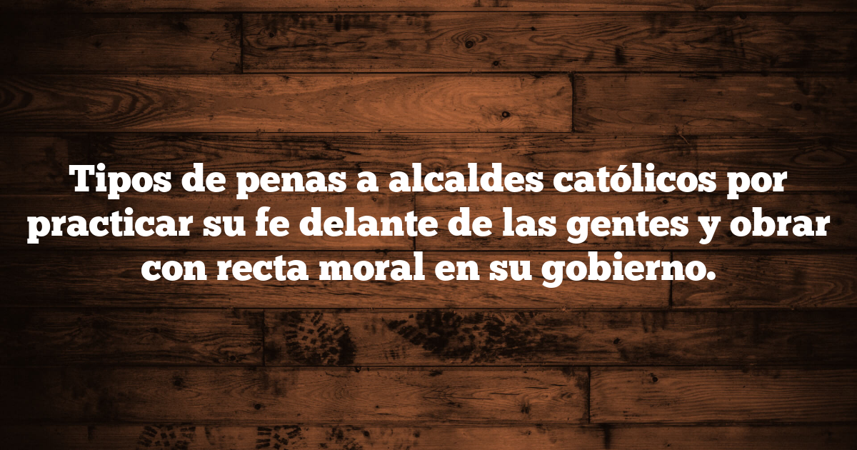 Tipos de penas a alcaldes católicos por practicar su fe delante de las gentes y obrar con recta moral en su gobierno.