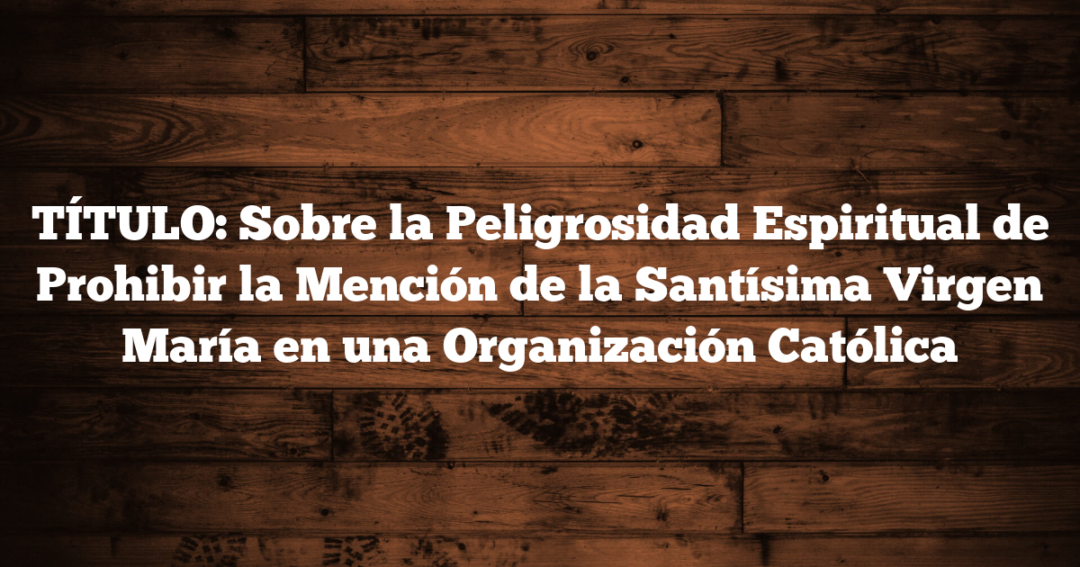 TÍTULO: Sobre la Peligrosidad Espiritual de Prohibir la Mención de la Santísima Virgen María en una Organización Católica