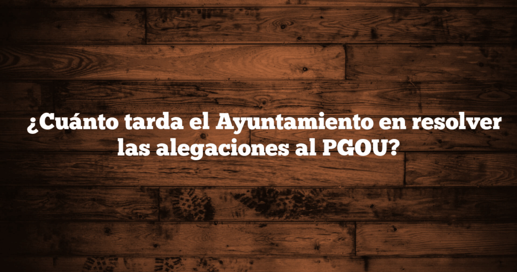 ✅ ¿Cuánto tarda el Ayuntamiento en resolver las alegaciones al PGOU?
