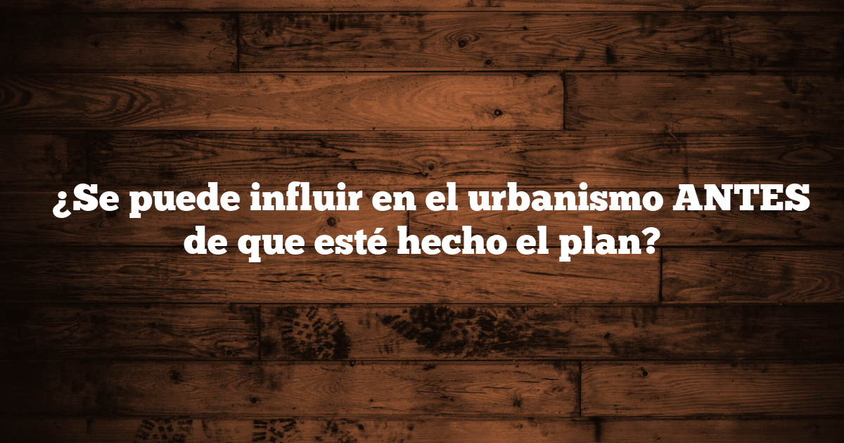 ✅ ¿Se puede influir en el urbanismo ANTES de que esté hecho el plan?