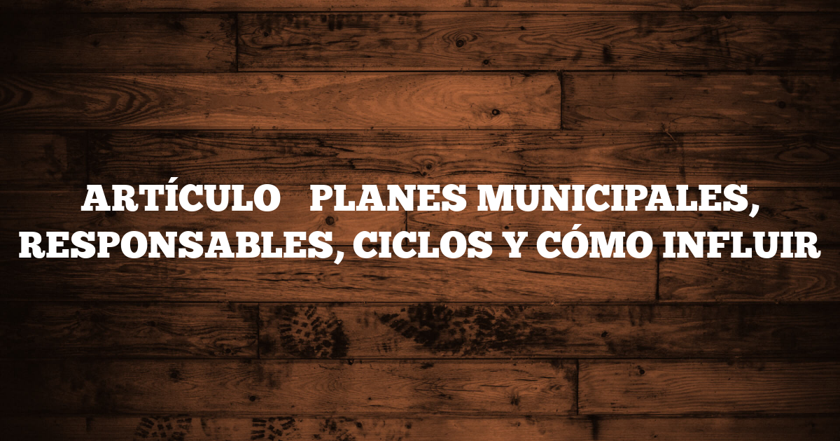 ARTÍCULO → PLANES MUNICIPALES, RESPONSABLES, CICLOS Y CÓMO INFLUIR