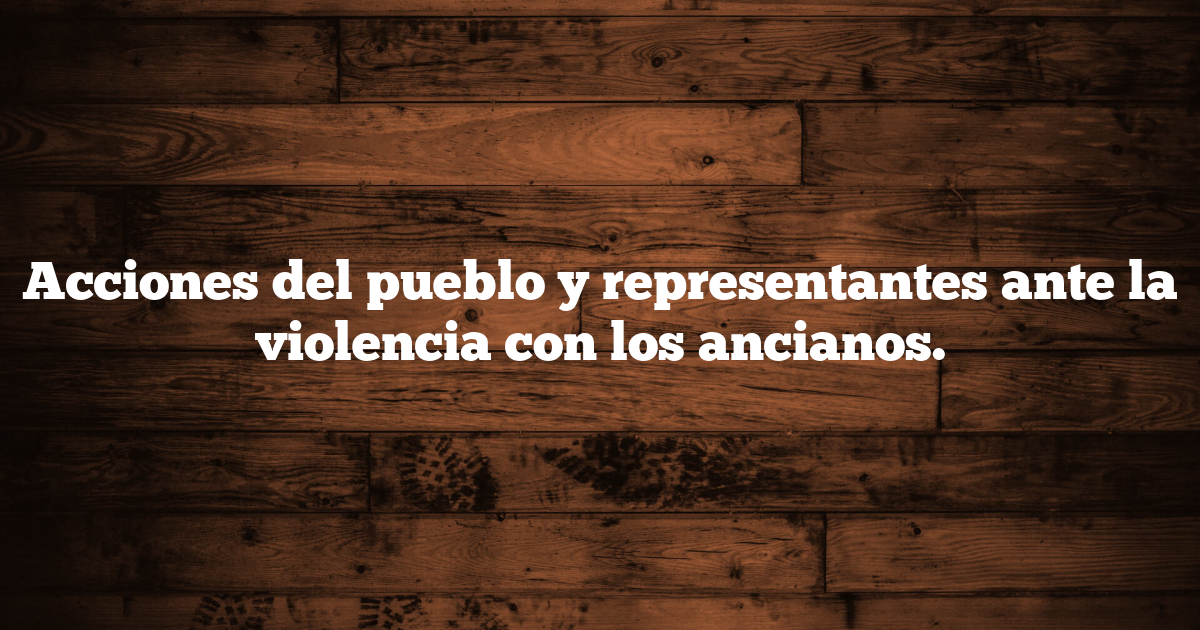 Acciones del pueblo y representantes ante la violencia con los ancianos.