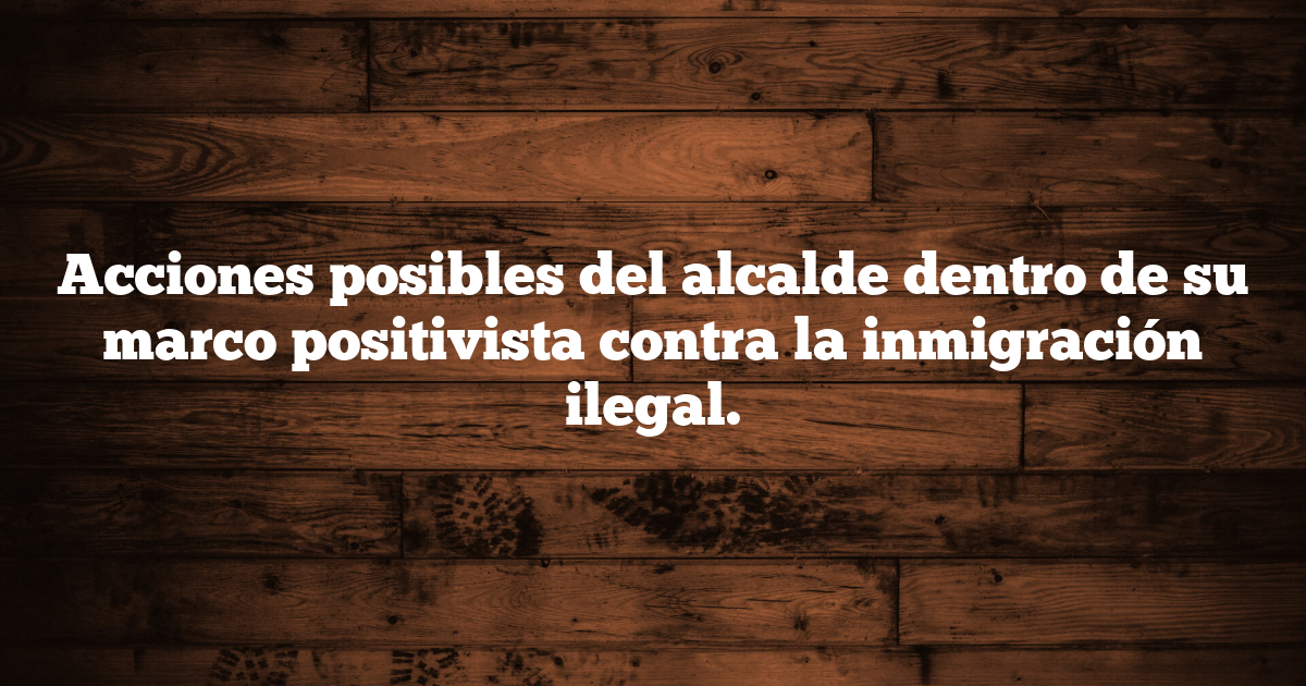 Acciones posibles del alcalde dentro de su marco positivista contra la inmigración ilegal.