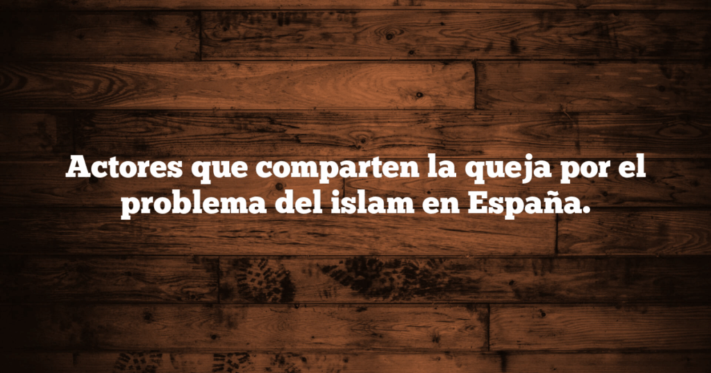 Actores que comparten la queja por el problema del islam en España.