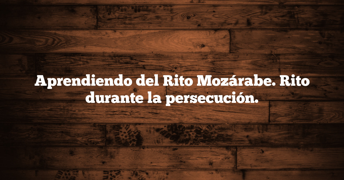 Aprendiendo del Rito Mozárabe. Rito durante la persecución.