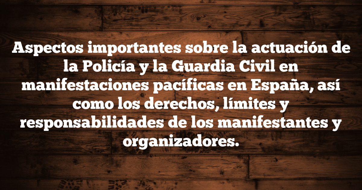Aspectos importantes sobre la actuación de la Policía y la Guardia Civil en manifestaciones pacíficas en España, así como los derechos, límites y responsabilidades de los manifestantes y organizadores.