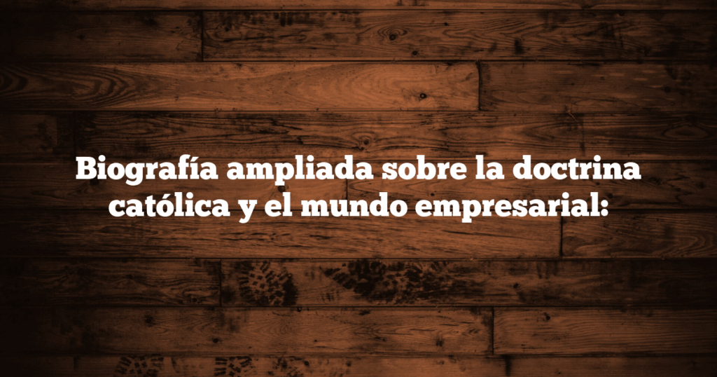 Biografía ampliada sobre la doctrina católica y el mundo empresarial:
