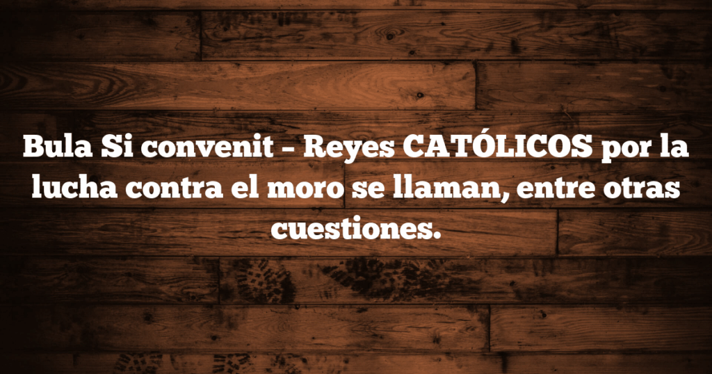 Bula Si convenit – Reyes CATÓLICOS por la lucha contra el moro se llaman, entre otras cuestiones.