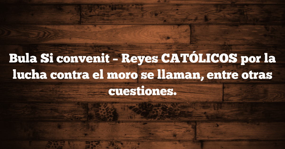 Bula Si convenit – Reyes CATÓLICOS por la lucha contra el moro se llaman, entre otras cuestiones.