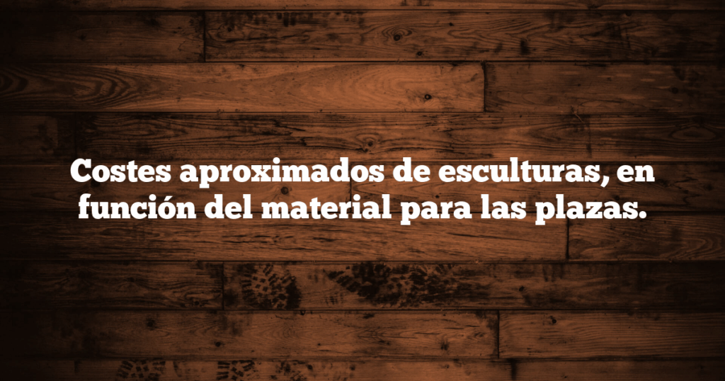 Costes aproximados de esculturas, en función del material para las plazas.