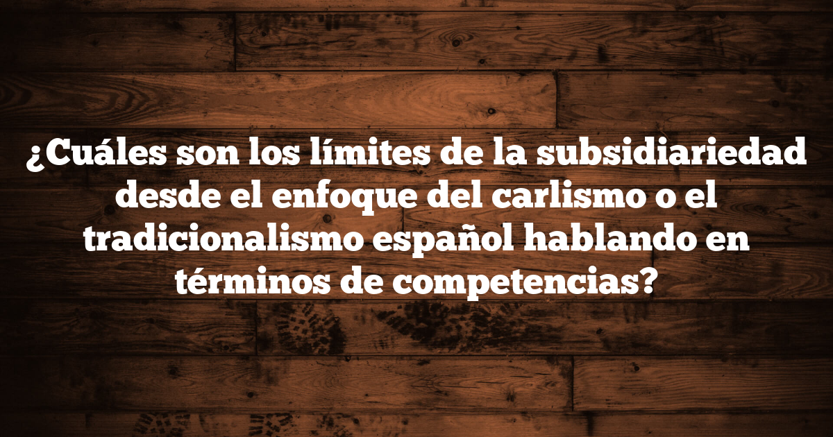 ¿Cuáles son los límites de la subsidiariedad desde el enfoque del carlismo o el tradicionalismo español hablando en términos de competencias?