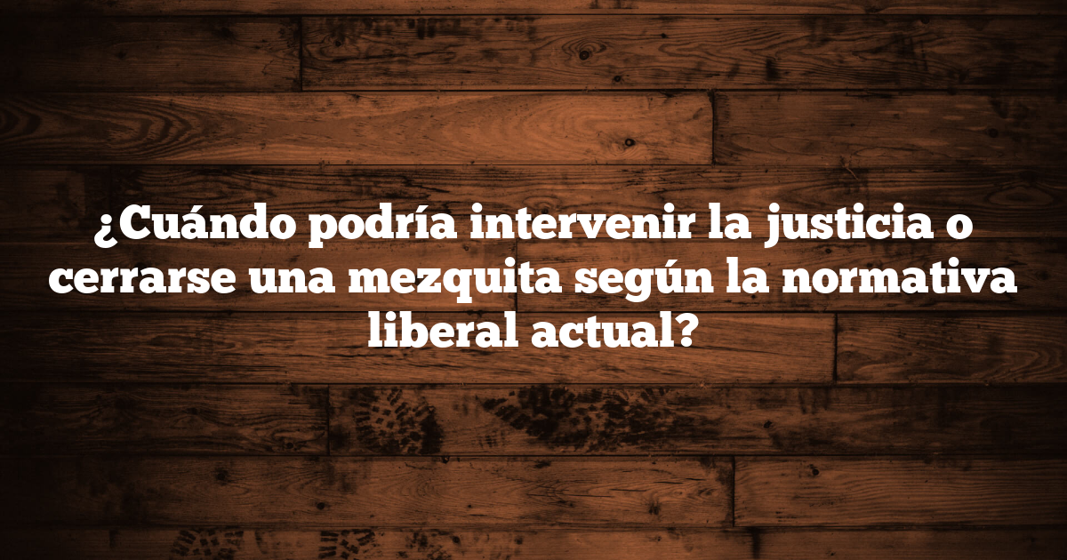¿Cuándo podría intervenir la justicia o cerrarse una mezquita según la normativa liberal actual?