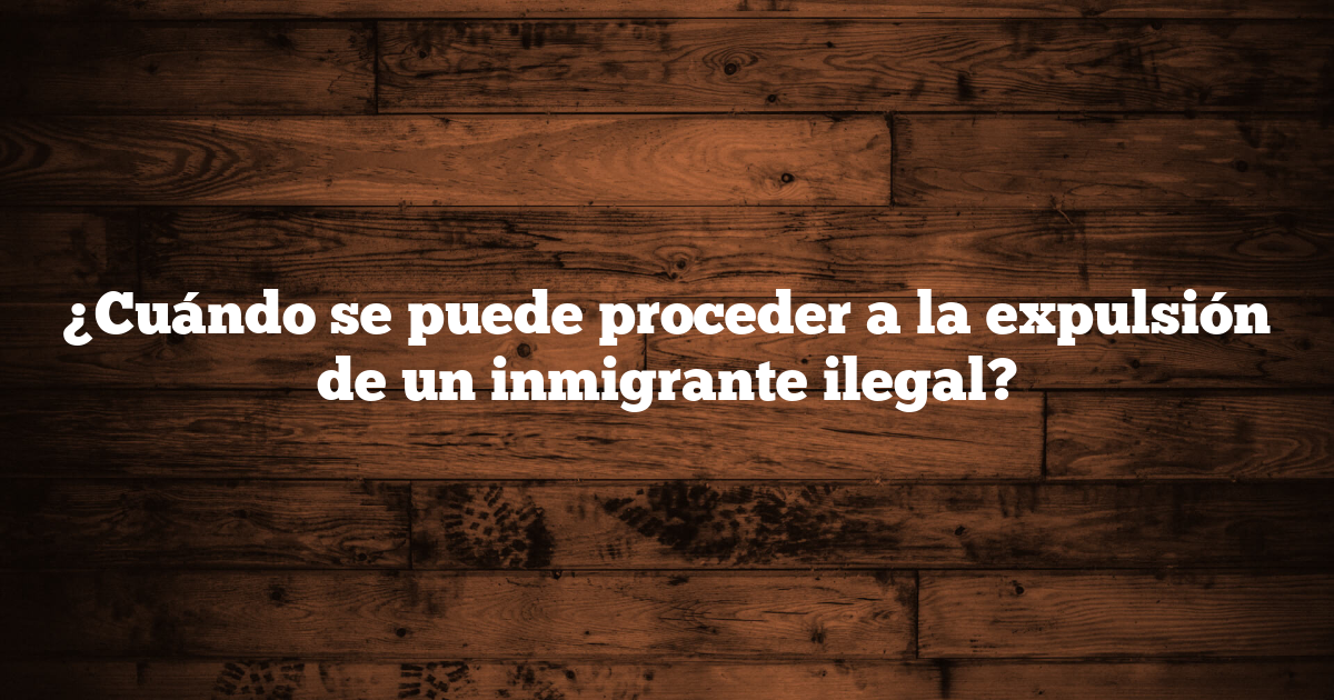 ¿Cuándo se puede proceder a la expulsión de un inmigrante ilegal?