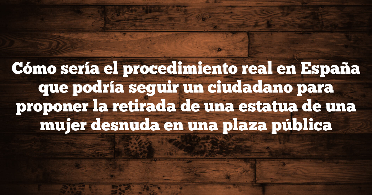 Cómo sería el procedimiento real en España que podría seguir un ciudadano para proponer la retirada de una estatua de una mujer desnuda en una plaza pública