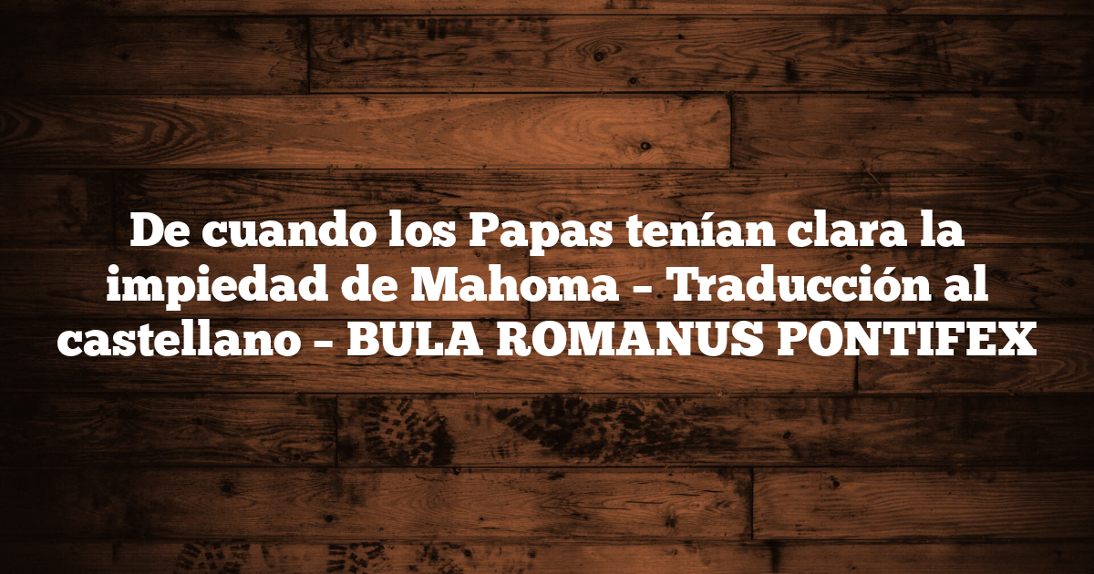 De cuando los Papas tenían clara la impiedad de Mahoma – Traducción al castellano – BULA ROMANUS PONTIFEX