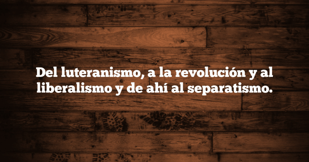 Del luteranismo, a la revolución y al liberalismo y de ahí al separatismo.