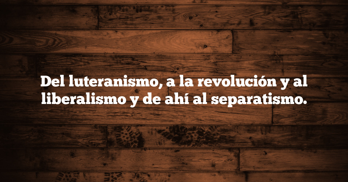 Del luteranismo, a la revolución y al liberalismo y de ahí al separatismo.