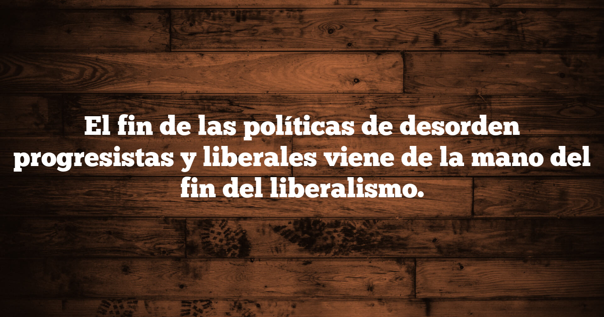 El fin de las políticas de desorden progresistas y liberales viene de la mano del fin del liberalismo.