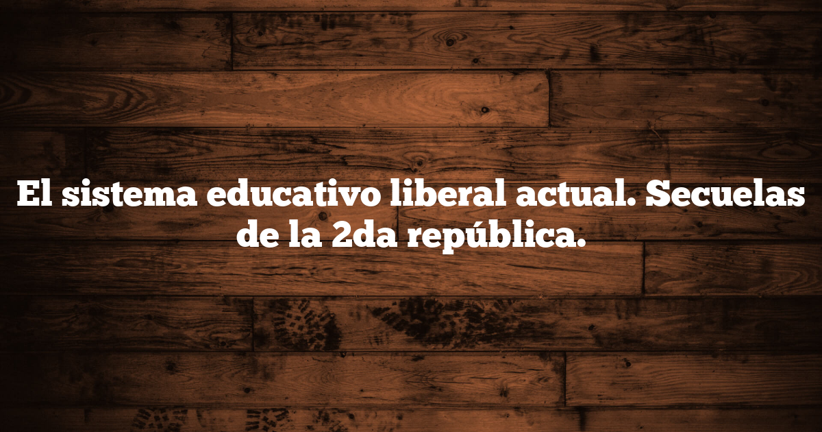 El sistema educativo liberal actual. Secuelas de la 2da república.