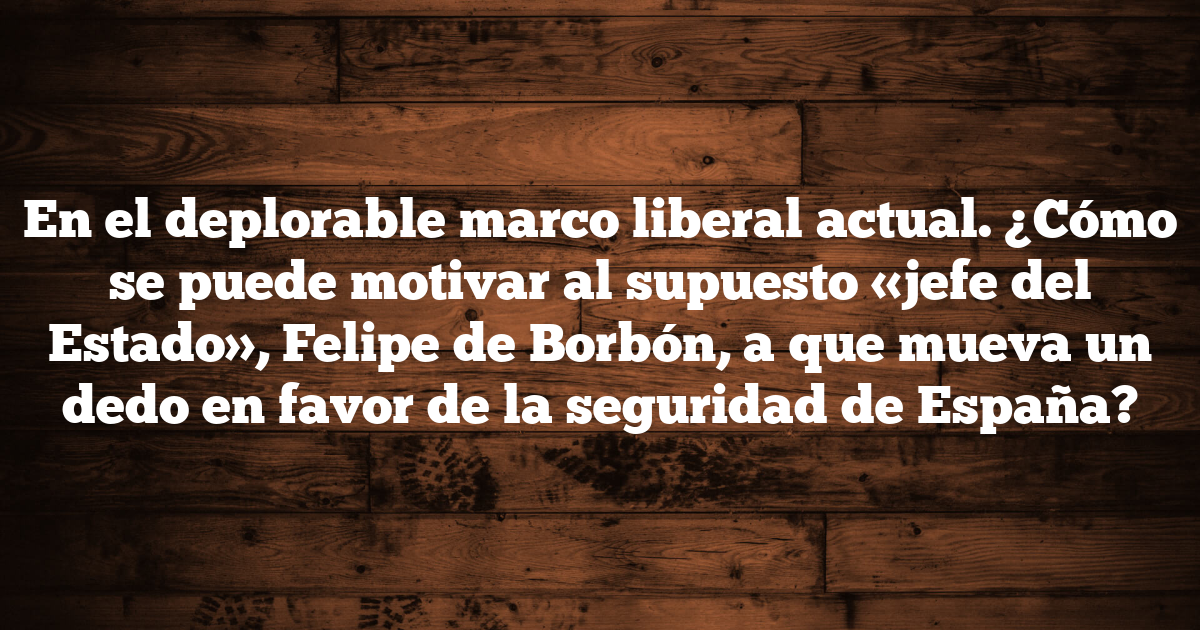 En el deplorable marco liberal actual. ¿Cómo se puede motivar al supuesto «jefe del Estado», Felipe de Borbón, a que mueva un dedo en favor de la seguridad de España?