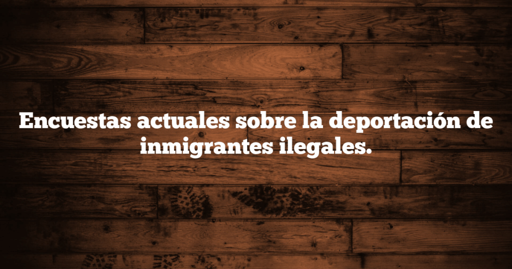 Encuestas actuales sobre la deportación de inmigrantes ilegales.