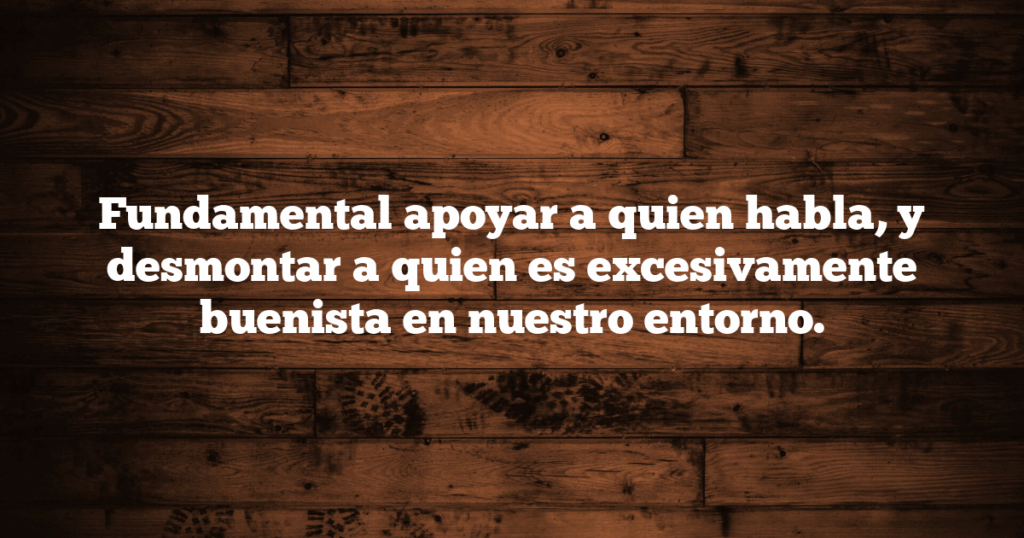 Fundamental apoyar a quien habla, y desmontar a quien es excesivamente buenista en nuestro entorno.