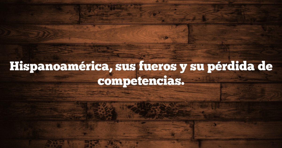Hispanoamérica, sus fueros y su pérdida de competencias.