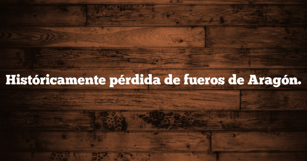 Históricamente pérdida de fueros de Aragón.
