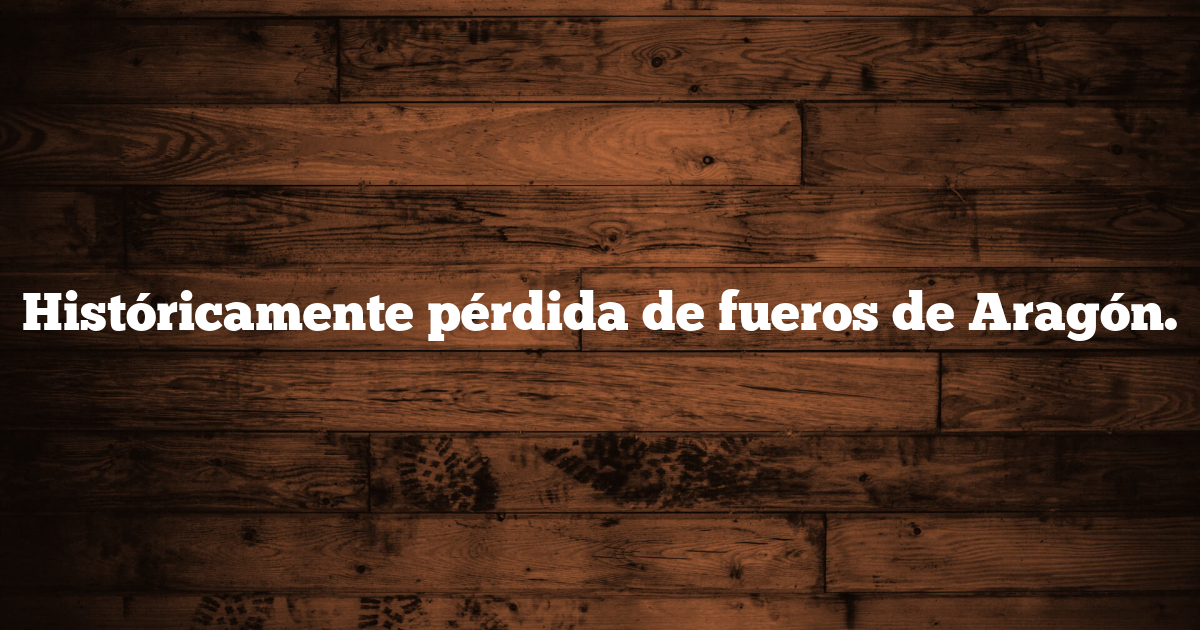 Históricamente pérdida de fueros de Aragón.