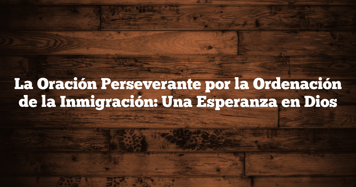 La Oración Perseverante por la Ordenación de la Inmigración: Una Esperanza en Dios
