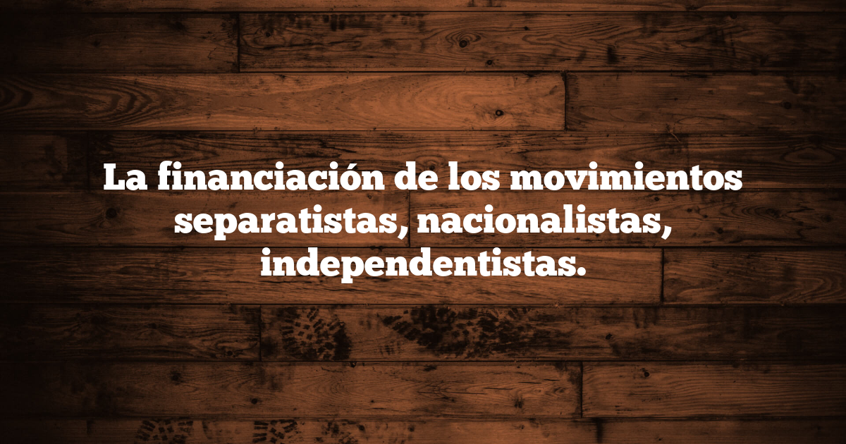 La financiación de los movimientos separatistas, nacionalistas, independentistas.
