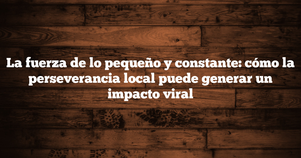La fuerza de lo pequeño y constante: cómo la perseverancia local puede generar un impacto viral