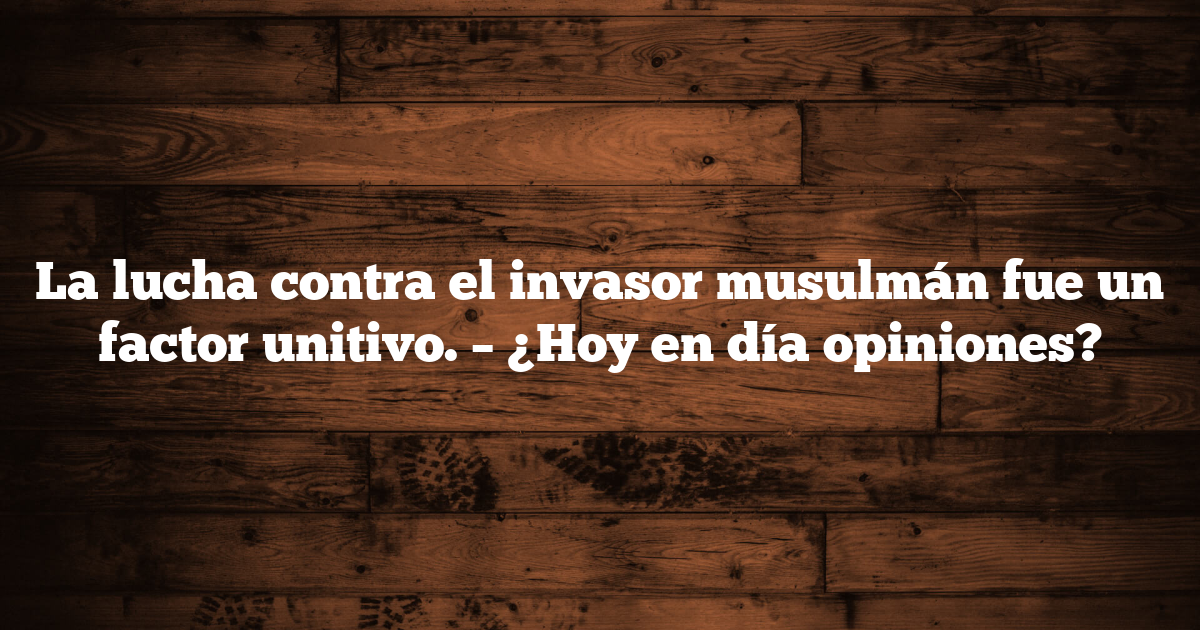 La lucha contra el invasor musulmán fue un factor unitivo. – ¿Hoy en día opiniones?