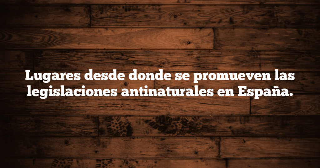 Lugares desde donde se promueven las legislaciones antinaturales en España.