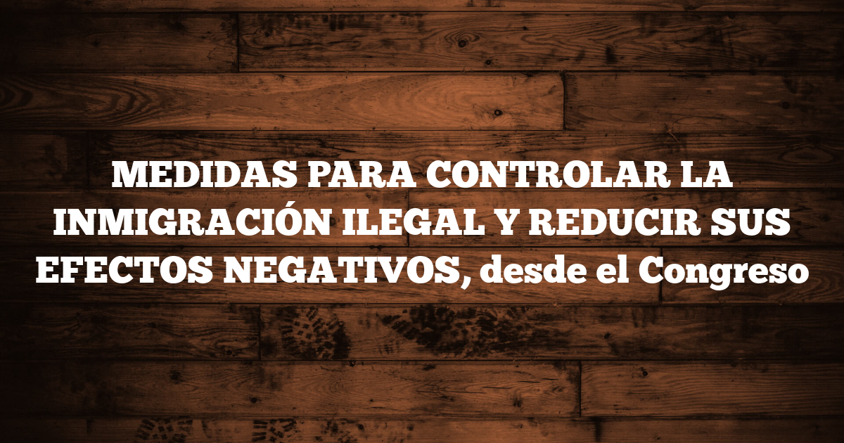 MEDIDAS PARA CONTROLAR LA INMIGRACIÓN ILEGAL Y REDUCIR SUS EFECTOS NEGATIVOS, desde el Congreso
