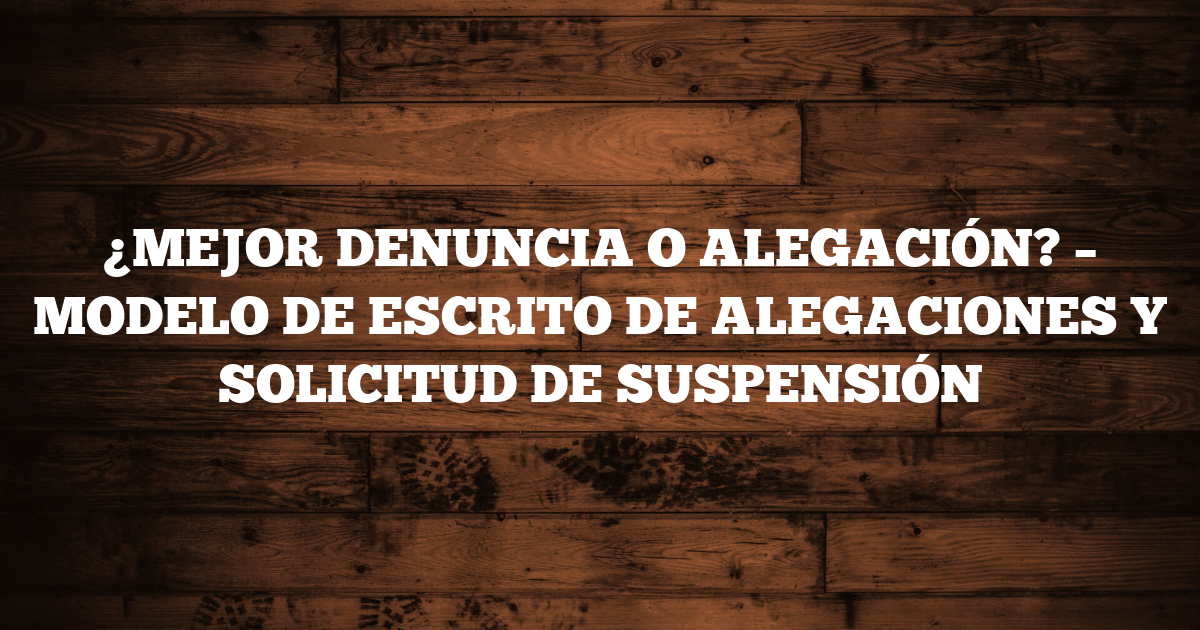 ¿MEJOR DENUNCIA O ALEGACIÓN? – MODELO DE ESCRITO DE ALEGACIONES Y SOLICITUD DE SUSPENSIÓN