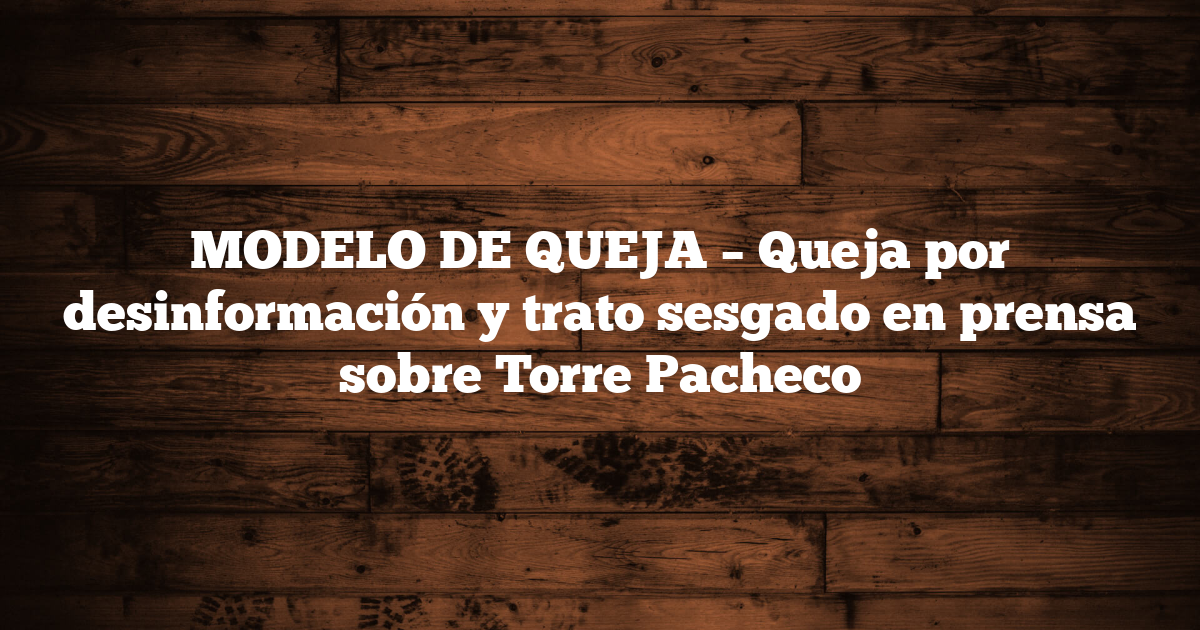 MODELO DE QUEJA – Queja por desinformación y trato sesgado en prensa sobre Torre Pacheco