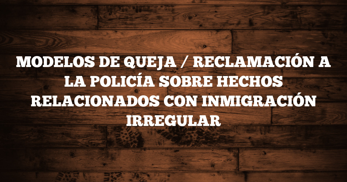 MODELOS DE QUEJA / RECLAMACIÓN A LA POLICÍA SOBRE HECHOS RELACIONADOS CON INMIGRACIÓN IRREGULAR