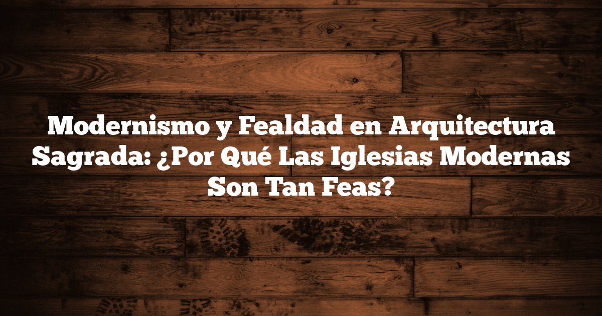 Modernismo y Fealdad en Arquitectura Sagrada: ¿Por Qué Las Iglesias Modernas Son Tan Feas?