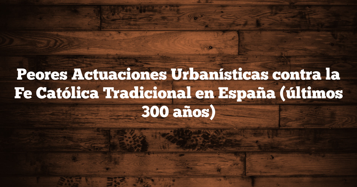 Peores Actuaciones Urbanísticas contra la Fe Católica Tradicional en España (últimos 300 años)