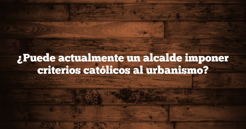 ¿Puede actualmente un alcalde imponer criterios católicos al urbanismo?