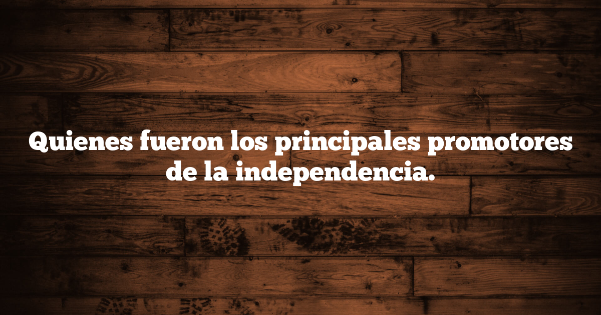 Quienes fueron los principales promotores de la independencia.