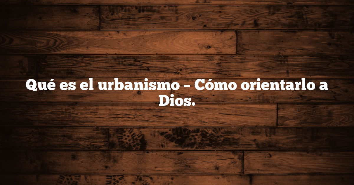 Qué es el urbanismo – Cómo orientarlo a Dios.
