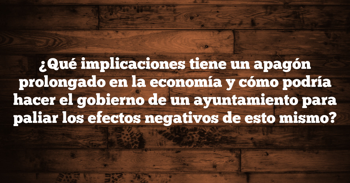 ¿Qué implicaciones tiene un apagón prolongado en la economía y cómo podría hacer el gobierno de un ayuntamiento para paliar los efectos negativos de esto mismo?