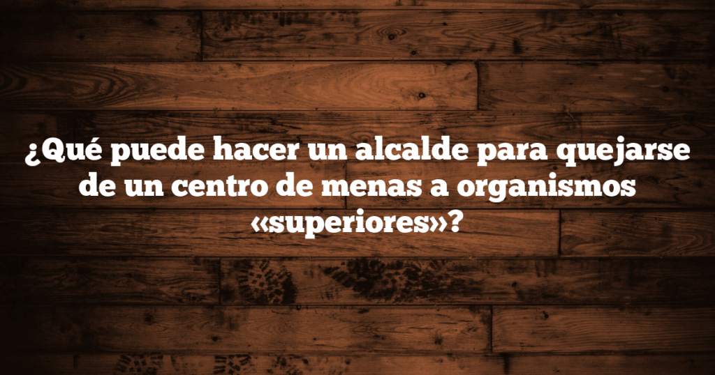 ¿Qué puede hacer un alcalde para quejarse de un centro de menas a organismos «superiores»?