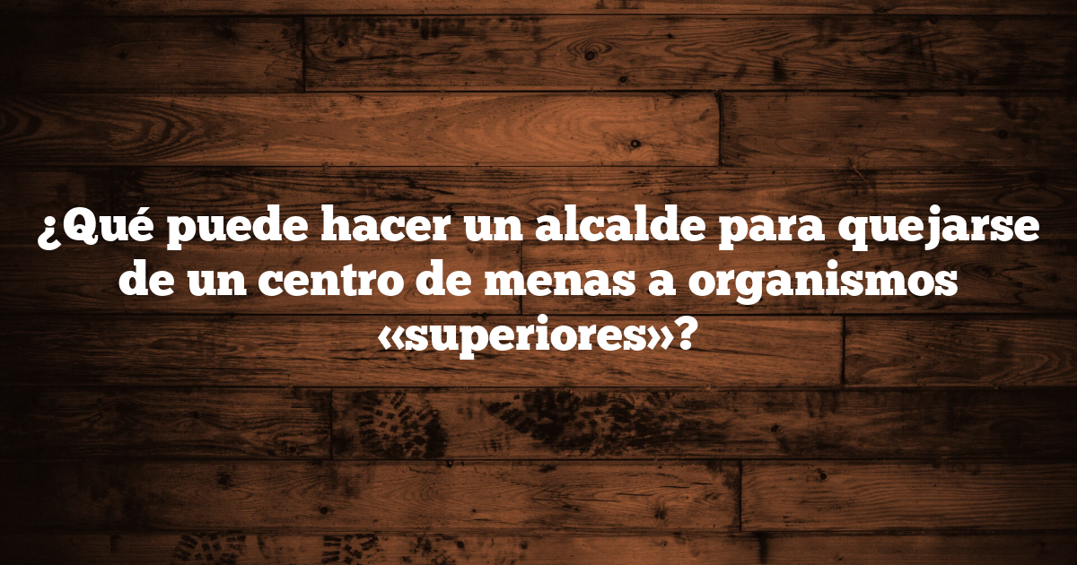 ¿Qué puede hacer un alcalde para quejarse de un centro de menas a organismos «superiores»?