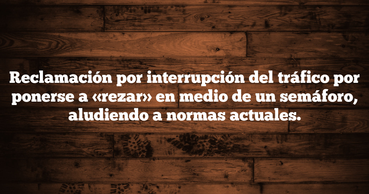 Reclamación por interrupción del tráfico por ponerse a «rezar» en medio de un semáforo, aludiendo a normas actuales.