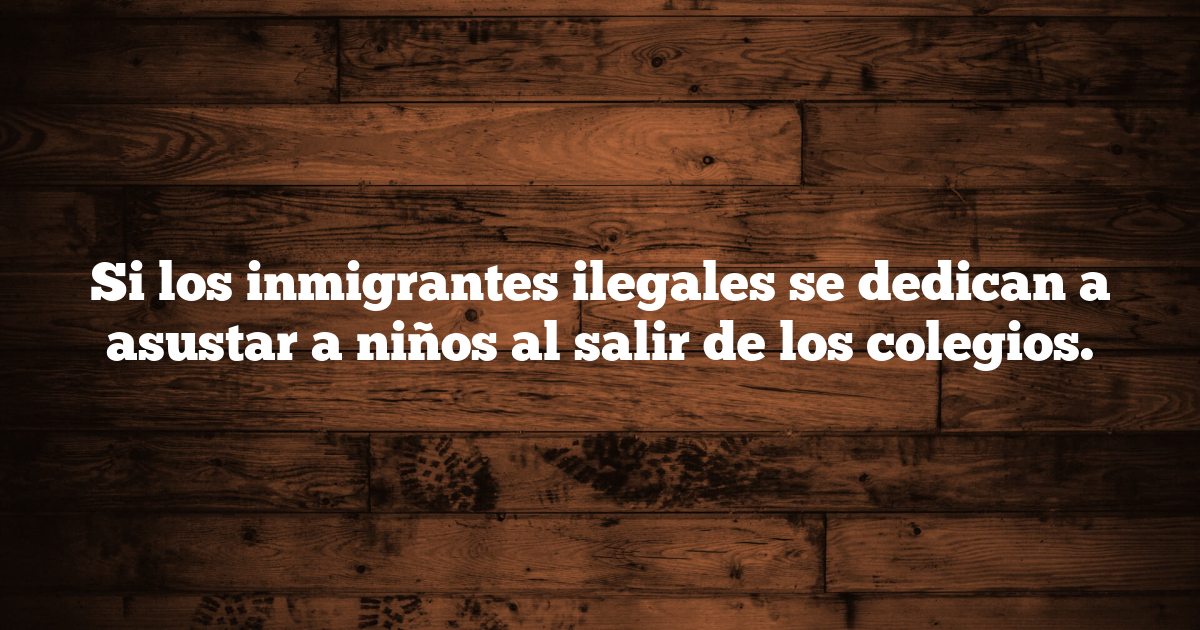 Si los inmigrantes ilegales se dedican a asustar a niños al salir de los colegios.